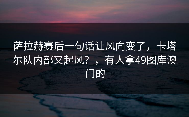 萨拉赫赛后一句话让风向变了，卡塔尔队内部又起风？，有人拿49图库澳门的