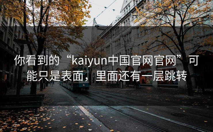 你看到的“kaiyun中国官网官网”可能只是表面，里面还有一层跳转