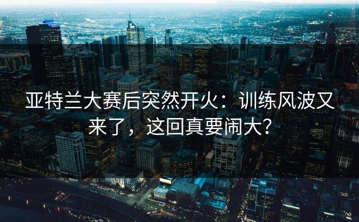 亚特兰大赛后突然开火：训练风波又来了，这回真要闹大？