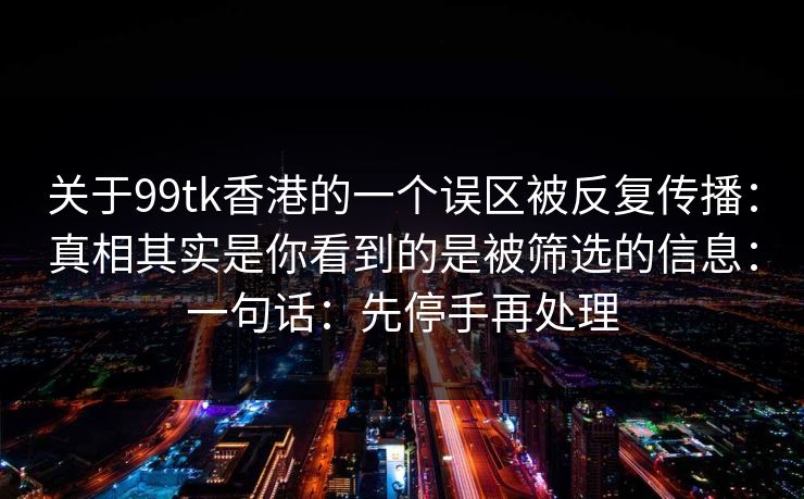 关于99tk香港的一个误区被反复传播：真相其实是你看到的是被筛选的信息：一句话：先停手再处理