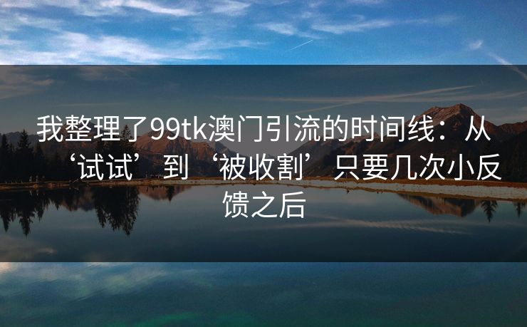我整理了99tk澳门引流的时间线：从‘试试’到‘被收割’只要几次小反馈之后