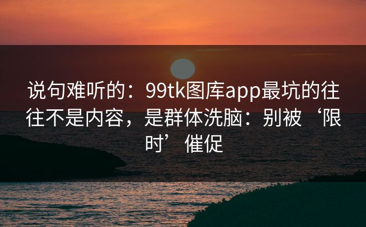 说句难听的：99tk图库app最坑的往往不是内容，是群体洗脑：别被‘限时’催促