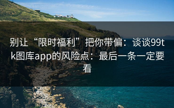 别让“限时福利”把你带偏：谈谈99tk图库app的风险点：最后一条一定要看