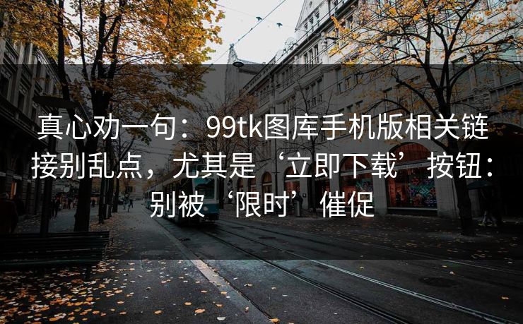 真心劝一句：99tk图库手机版相关链接别乱点，尤其是‘立即下载’按钮：别被‘限时’催促
