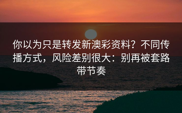 你以为只是转发新澳彩资料？不同传播方式，风险差别很大：别再被套路带节奏