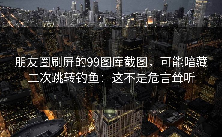 朋友圈刷屏的99图库截图，可能暗藏二次跳转钓鱼：这不是危言耸听