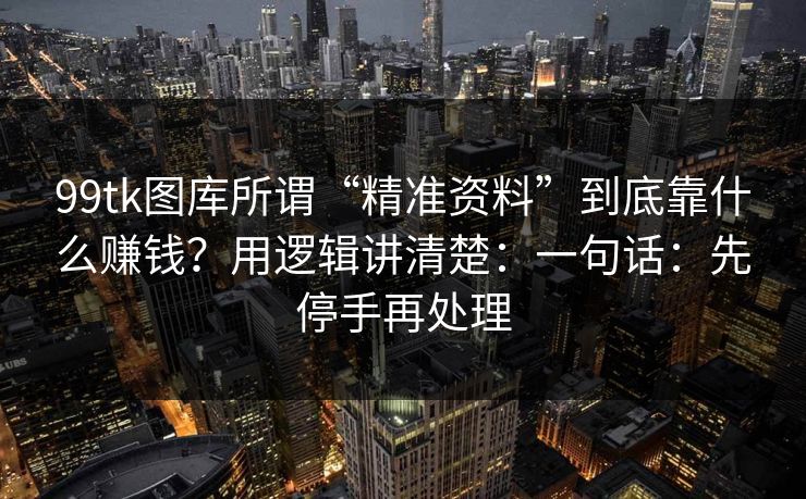 99tk图库所谓“精准资料”到底靠什么赚钱？用逻辑讲清楚：一句话：先停手再处理