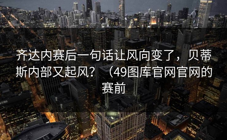 齐达内赛后一句话让风向变了，贝蒂斯内部又起风？（49图库官网官网的赛前