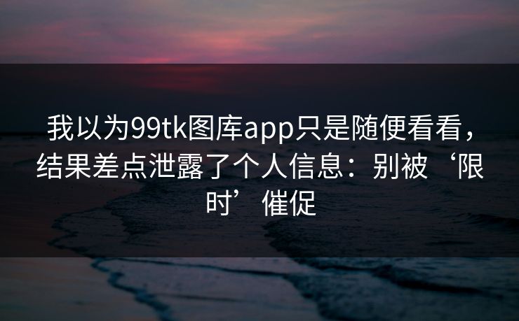 我以为99tk图库app只是随便看看，结果差点泄露了个人信息：别被‘限时’催促