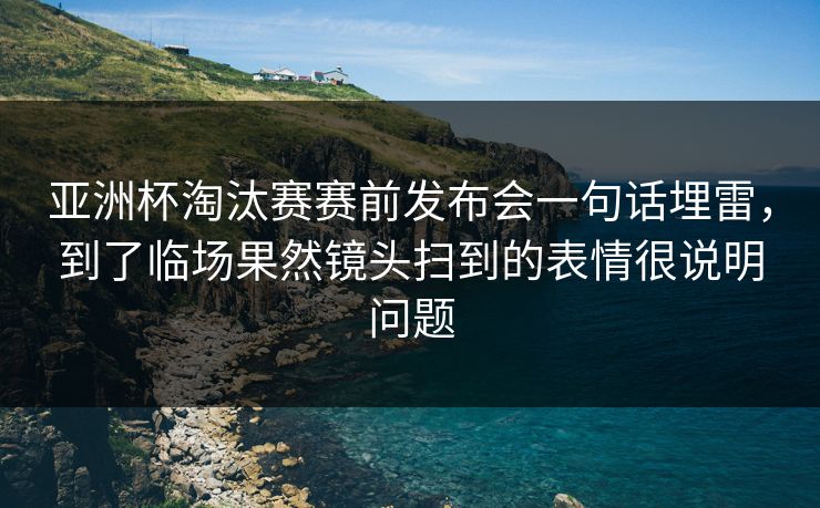 亚洲杯淘汰赛赛前发布会一句话埋雷，到了临场果然镜头扫到的表情很说明问题