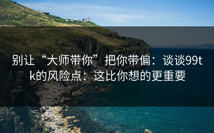 别让“大师带你”把你带偏：谈谈99tk的风险点：这比你想的更重要